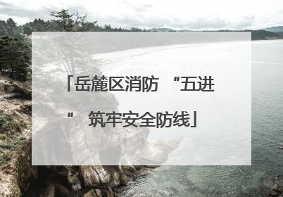 岳麓区消防 “五进” 筑牢安全防线