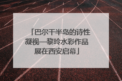 巴尔干半岛的诗性凝视—黎玲水彩作品展在西安启幕