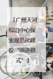 广州天河综治中心探索规范化建设“前进模式”