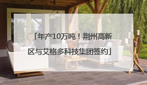 年产10万吨！荆州高新区与艾格多科技集团签约