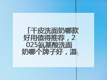 干皮洗面奶哪款好用值得推荐，2025氨基酸洗面奶哪个牌子好，温和在线