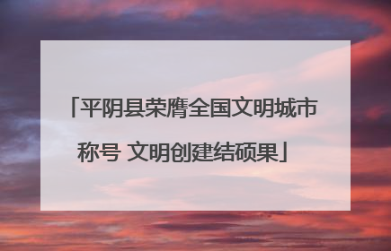 平阴县荣膺全国文明城市称号 文明创建结硕果
