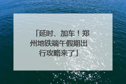 延时、加车！郑州地铁端午假期出行攻略来了