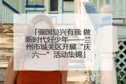 强国复兴有我 做新时代好少年——兰州市城关区开展“庆六一”活动集锦