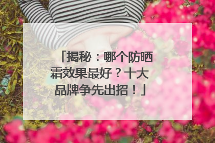 揭秘：哪个防晒霜效果最好？十大品牌争先出招！