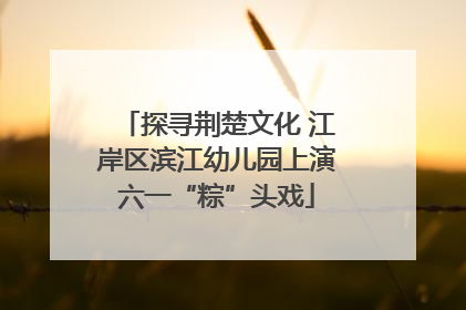 探寻荆楚文化 江岸区滨江幼儿园上演六一“粽”头戏
