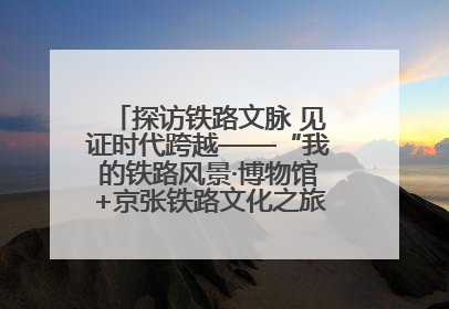 探访铁路文脉 见证时代跨越——“我的铁路风景·博物馆+京张铁路文化之旅”活动在京启动