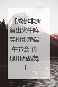 成都非遗演出火牛阵亮相新津端午节会 再现川西战舞