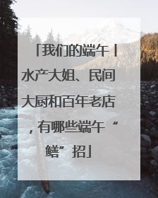 我们的端午丨水产大姐、民间大厨和百年老店，有哪些端午“鳝”招