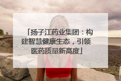 扬子江药业集团：构建智慧健康生态，引领医药质量新高度