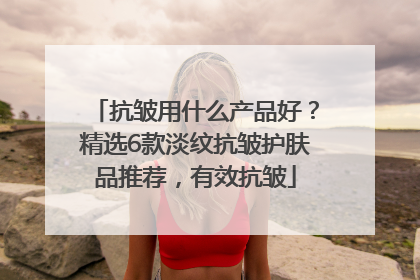 抗皱用什么产品好？精选6款淡纹抗皱护肤品推荐，有效抗皱