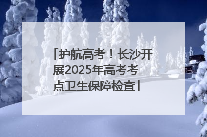 护航高考！长沙开展2025年高考考点卫生保障检查