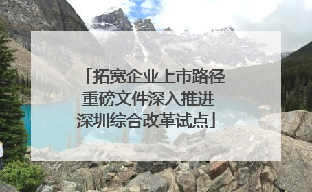 拓宽企业上市路径 重磅文件深入推进深圳综合改革试点