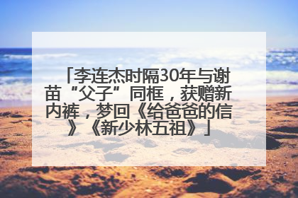 李连杰时隔30年与谢苗“父子”同框，获赠新内裤，梦回《给爸爸的信》《新少林五祖》