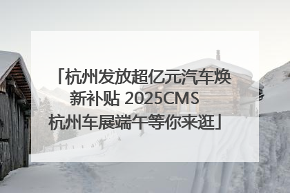 杭州发放超亿元汽车焕新补贴 2025CMS杭州车展端午等你来逛