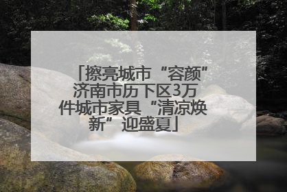 擦亮城市“容颜” 济南市历下区3万件城市家具“清凉焕新”迎盛夏