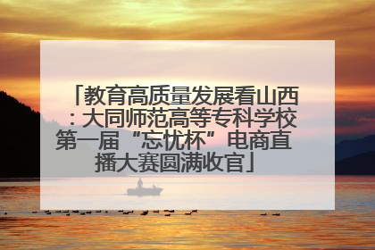 教育高质量发展看山西：大同师范高等专科学校第一届“忘忧杯”电商直播大赛圆满收官