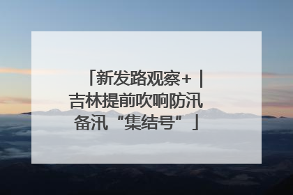 新发路观察+｜吉林提前吹响防汛备汛“集结号”