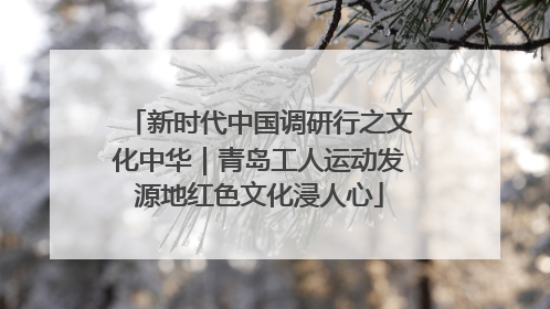新时代中国调研行之文化中华｜青岛工人运动发源地红色文化浸人心