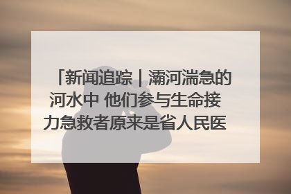 新闻追踪｜灞河湍急的河水中 他们参与生命接力急救者原来是省人民医院00后男护士