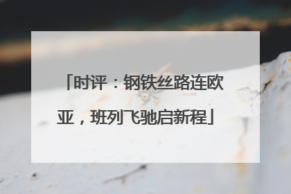 时评：钢铁丝路连欧亚，班列飞驰启新程
