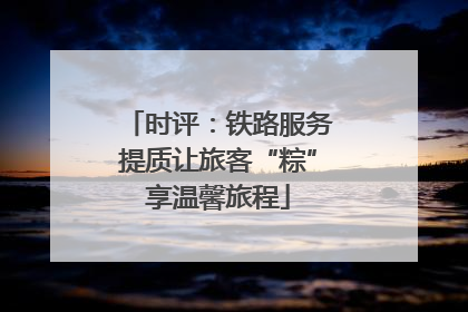 时评：铁路服务提质让旅客“粽”享温馨旅程