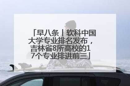 早八条丨软科中国大学专业排名发布，吉林省8所高校的17个专业排进前三