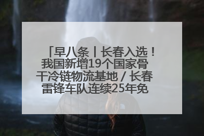 早八条丨长春入选！我国新增19个国家骨干冷链物流基地／长春雷锋车队连续25年免费接送考生