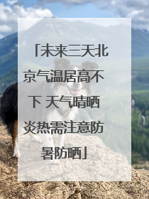 未来三天北京气温居高不下 天气晴晒炎热需注意防暑防晒