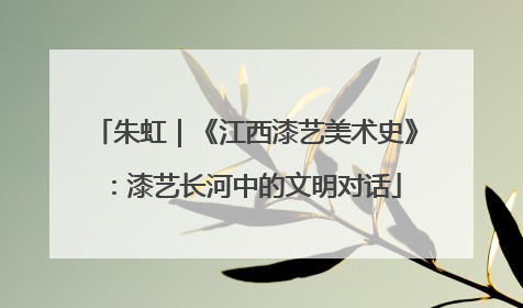 朱虹｜《江西漆艺美术史》：漆艺长河中的文明对话