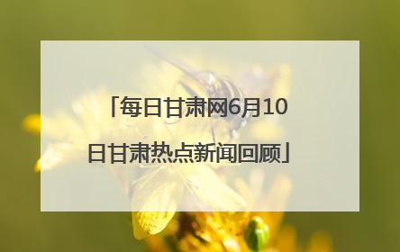 每日甘肃网6月10日甘肃热点新闻回顾