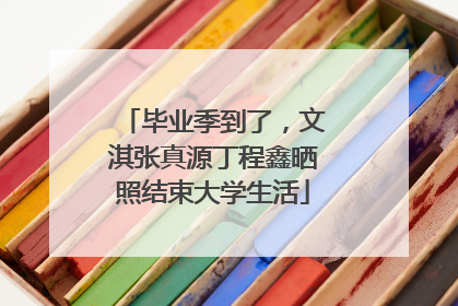 毕业季到了，文淇张真源丁程鑫晒照结束大学生活