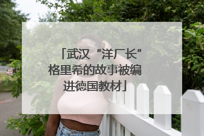 武汉“洋厂长”格里希的故事被编进德国教材