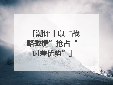 潮评丨以“战略敏捷”抢占“时差优势”