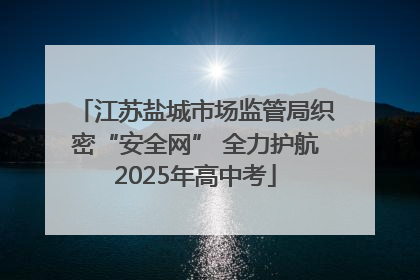 江苏盐城市场监管局织密“安全网” 全力护航2025年高中考