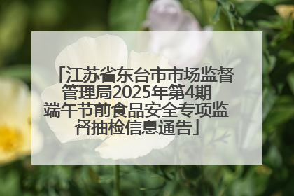 江苏省东台市市场监督管理局2025年第4期端午节前食品安全专项监督抽检信息通告