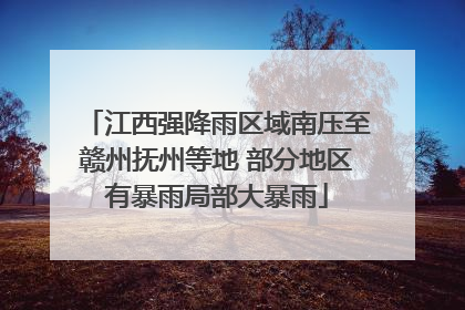 江西强降雨区域南压至赣州抚州等地 部分地区有暴雨局部大暴雨