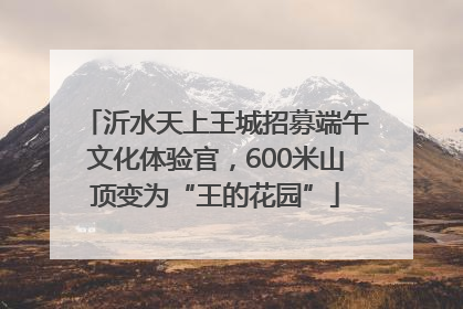 沂水天上王城招募端午文化体验官，600米山顶变为“王的花园”
