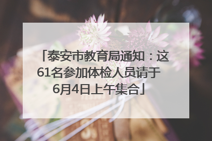 泰安市教育局通知：这61名参加体检人员请于6月4日上午集合