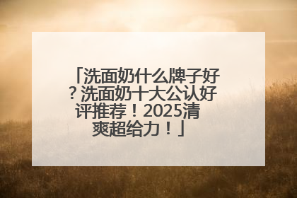 洗面奶什么牌子好？洗面奶十大公认好评推荐！2025清爽超给力！