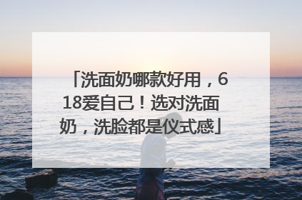 洗面奶哪款好用，618爱自己！选对洗面奶，洗脸都是仪式感
