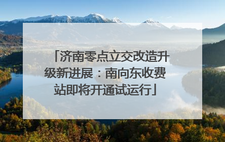 济南零点立交改造升级新进展：南向东收费站即将开通试运行