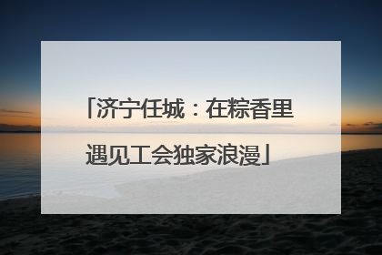 济宁任城：在粽香里遇见工会独家浪漫