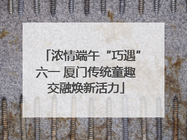 浓情端午“巧遇”六一 厦门传统童趣交融焕新活力