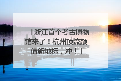 浙江首个考古博物馆来了！杭州顶流颜值新地标，冲！