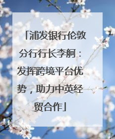 浦发银行伦敦分行行长李舸：发挥跨境平台优势，助力中英经贸合作