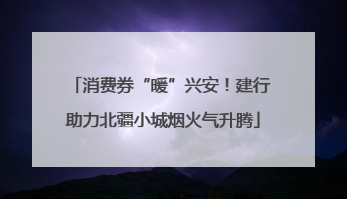 消费券“暖”兴安！建行助力北疆小城烟火气升腾
