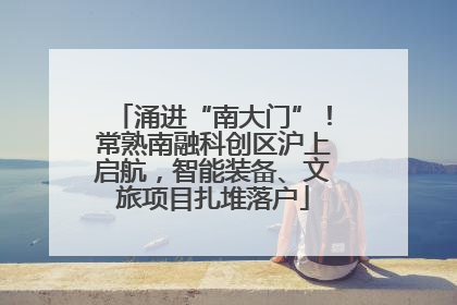 涌进“南大门”！常熟南融科创区沪上启航，智能装备、文旅项目扎堆落户