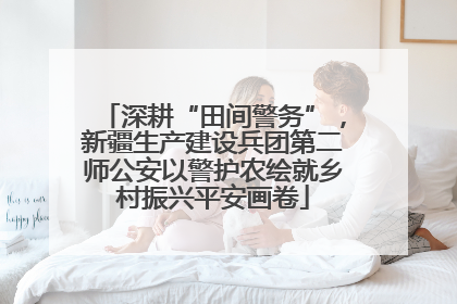 深耕“田间警务”，新疆生产建设兵团第二师公安以警护农绘就乡村振兴平安画卷