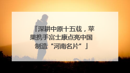 深耕中原十五载，苹果携手富士康点亮中国制造“河南名片”